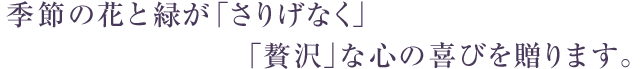 季節の花と緑が「さりげなく」そして「贅沢」な心の喜びを贈ります。